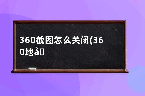 360截图怎么关闭(360地图怎么截图)