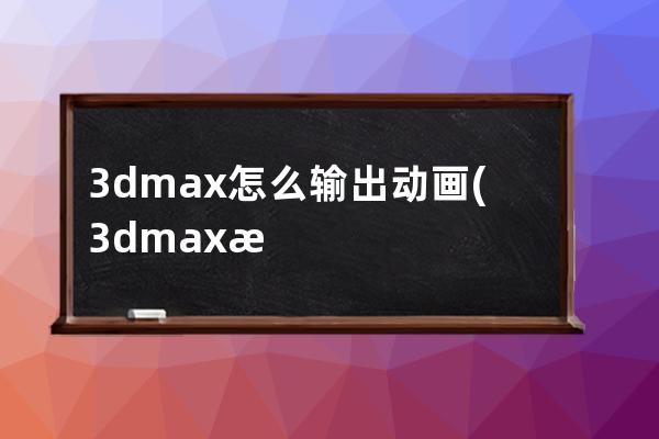 3dmax怎么输出动画(3dmax怎么渲染动画视频)