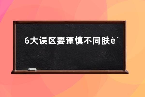 6大误区要谨慎不同肤质区别待？6个误区要谨慎不同肤质区别待