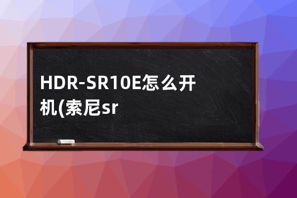 HDR-SR10E怎么开机(索尼sr10e怎么开机)