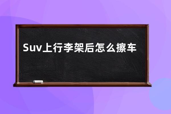 Suv上行李架后怎么擦车顶(suv行李架怎么使用)