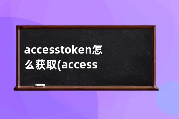accesstoken怎么获取(accessToken参数异常)