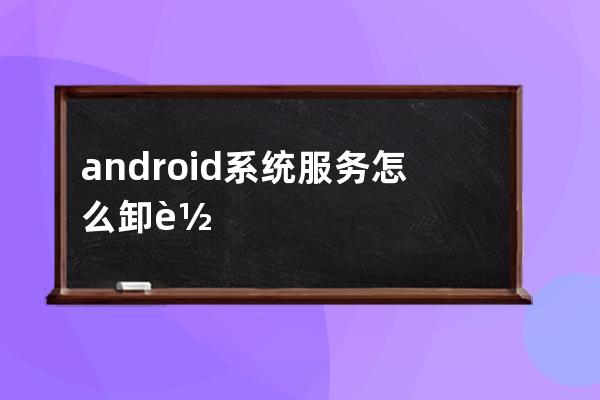 android系统服务怎么卸载(小米系统服务组件在哪里卸载)