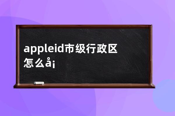 appleid市级行政区怎么填(苹果创建appleid市级行政区)