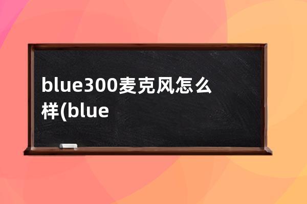 blue300麦克风怎么样(blue300麦克风真假)