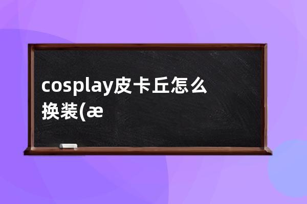 cosplay皮卡丘怎么换装(换装皮卡丘怎么获得)