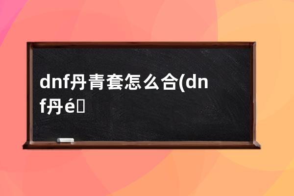 dnf丹青套怎么合(dnf丹青套是第几期天空)