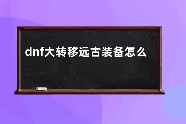 dnf大转移远古装备怎么做(仙境传说远古装备精炼转移)