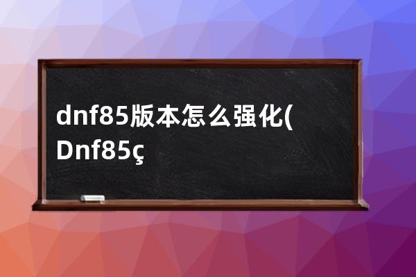 dnf85版本怎么强化(Dnf85版本)