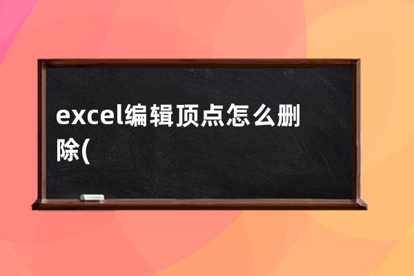 excel编辑顶点怎么删除(Excel编辑顶点怎么用)