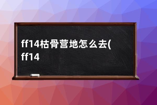 ff14枯骨营地怎么去(ff14枯骨营地在哪)