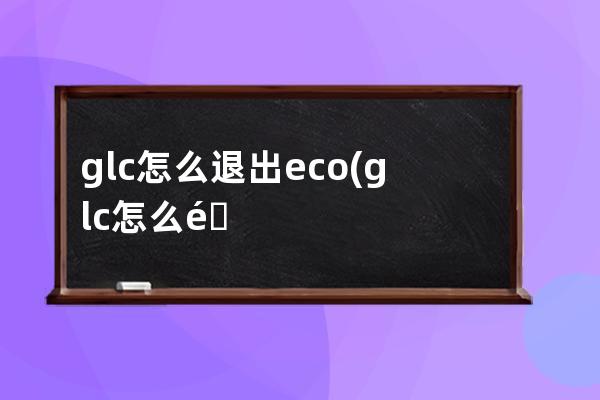 glc怎么退出eco(glc怎么退出导航)