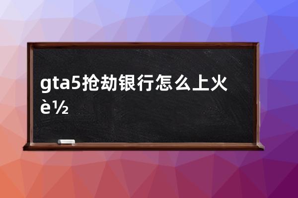 gta5抢劫银行怎么上火车(Gta5怎么做抢劫银行任务)