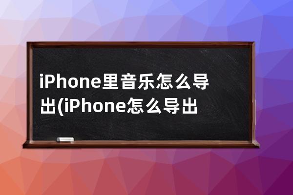 iPhone里音乐怎么导出(iPhone怎么导出网易云音乐)