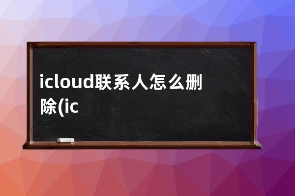 icloud联系人怎么删除(icloud联系人删除了怎么恢复)