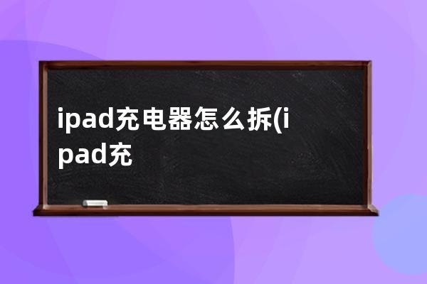 ipad充电器怎么拆(ipad充电器多少w)