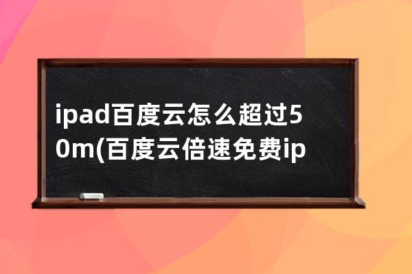 ipad百度云怎么超过50m(百度云倍速免费 ipad)