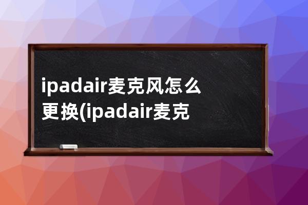 ipadair麦克风怎么更换(ipadair麦克风孔在哪)