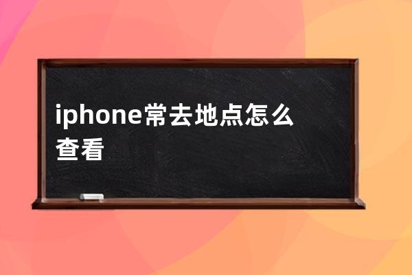 iphone常去地点怎么查看(iphone关闭常去地点)