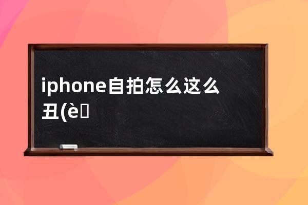 iphone自拍怎么这么丑(苹果自拍怎么这么丑)