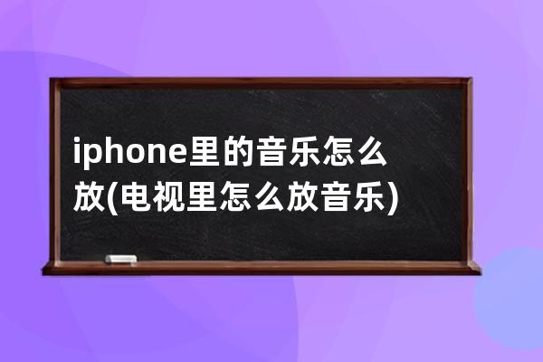 iphone里的音乐怎么放(电视里怎么放音乐)