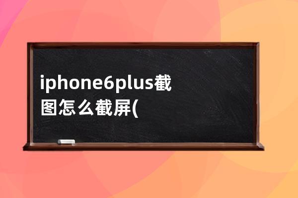 iphone6plus截图怎么截屏(怎么截屏，截图)