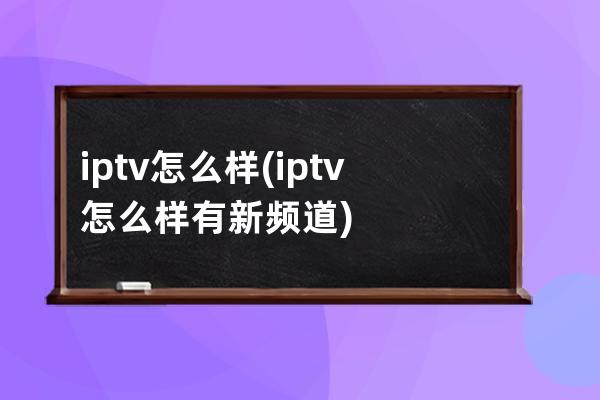 iptv怎么样(iptv怎么样有新频道)