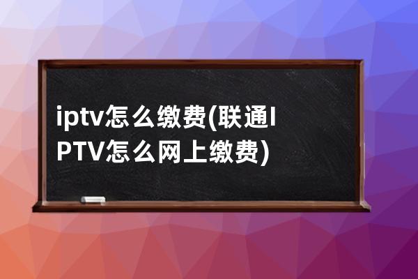 iptv怎么缴费(联通IPTV怎么网上缴费)