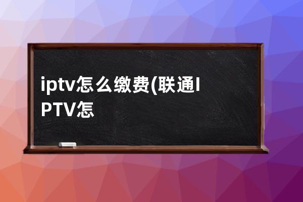 iptv怎么缴费(联通IPTV怎么网上缴费)