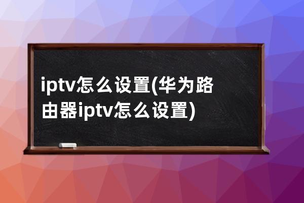 iptv怎么设置(华为路由器iptv怎么设置)