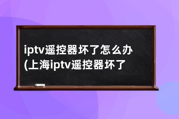 iptv遥控器坏了怎么办(上海iptv遥控器坏了怎么办)