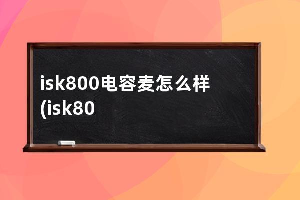 isk800电容麦怎么样(isk800电容麦效果好吗)