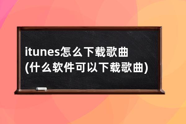 itunes怎么下载歌曲(什么软件可以下载歌曲)