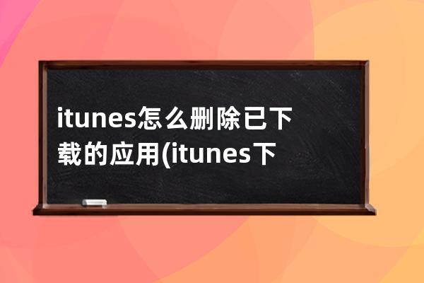 itunes怎么删除已下载的应用(itunes下载的固件怎么删除)