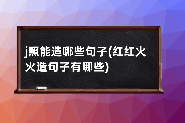 j照能造哪些句子(红红火火造句子有哪些)