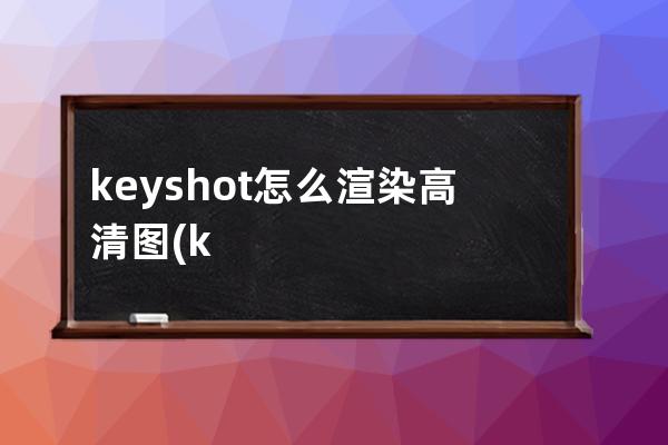 keyshot怎么渲染高清图(keyshot渲染高清图a3)