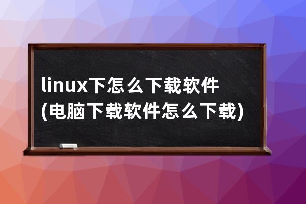 linux下怎么下载软件(电脑下载软件怎么下载)