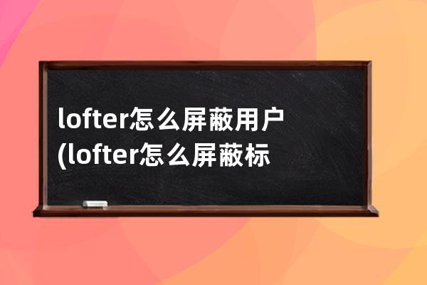 lofter怎么屏蔽用户(lofter怎么屏蔽标签)