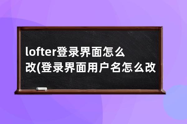 lofter登录界面怎么改(登录界面用户名怎么改)