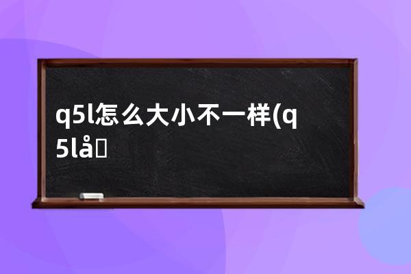 q5l怎么大小不一样(q5l南方版有什么不一样)