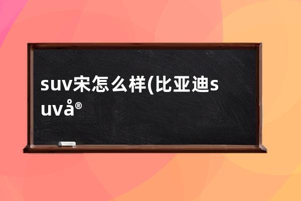 suv宋怎么样(比亚迪suv宋plus怎么样)